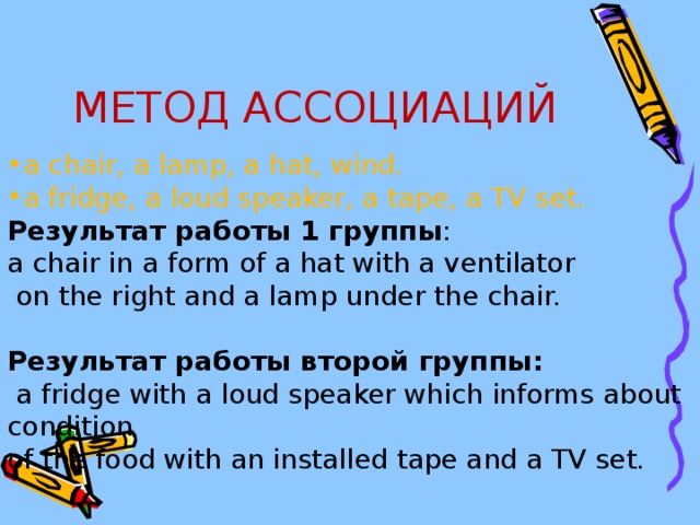 МЕТОД АССОЦИАЦИЙ a chair, a lamp, a hat, wind. a fridge, a loud speaker, a tape, a TV set. Результат  работы 1 группы : a chair in a form of a hat with a ventilator  on the right and a lamp under the chair. Результат  работы  второй  группы :  a fridge with a loud speaker which informs about condition of the food with an installed tape and a TV set.