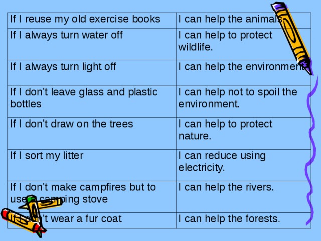 If I reuse my old exercise books I can help the animals. If I always turn water off I can help to protect wildlife. If I always turn light off I can help the environment. If I don't leave glass and plastic bottles I can help not to spoil the environment.  If I don't draw on the trees I can help to protect nature. If I sort my litter I can reduce using electricity. If I don't make campfires but to use a camping stove I can help the rivers. If I don't wear a fur coat I can help the forests.