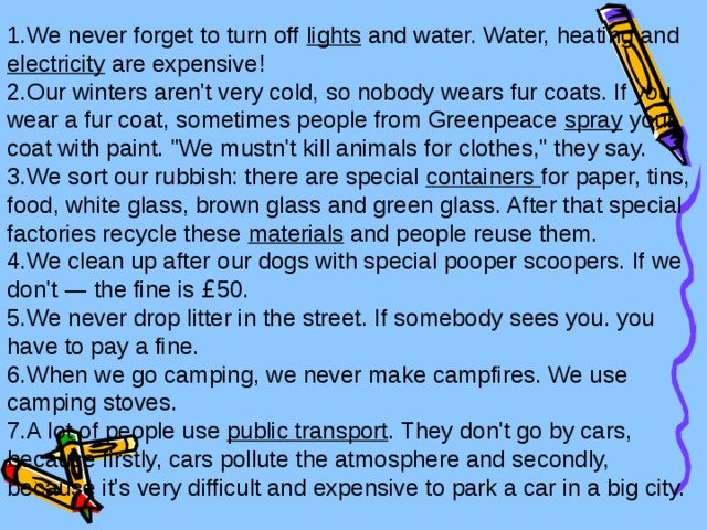 We never forget to turn off lights and water. Water, heating and electricity are expensive! Our winters aren't very cold, so nobody wears fur coats. If you wear a fur coat, sometimes people from Greenpeace spray your coat with paint. 