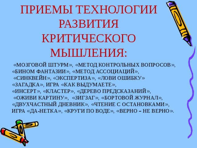 ПРИЕМЫ ТЕХНОЛОГИИ РАЗВИТИЯ КРИТИЧЕСКОГО МЫШЛЕНИЯ:  « МОЗГОВОЙ ШТУРМ » , « МЕТОД КОНТРОЛЬНЫХ ВОПРОСОВ » , « БИНОМ ФАНТАЗИИ » , « МЕТОД АССОЦИАЦИЙ » ,  « СИНКВЕЙН » , « ЭКСПЕРТИЗА » , « ЛОВИ ОШИБКУ »  « ЗАГАДКА » , ИГРА « КАК ВЫДУМАЕТЕ » , « ИНСЕРТ » , « КЛАСТЕР » , « ДЕРЕВО ПРЕДСКАЗАНИЙ » ,  « ОЖИВИ КАРТИНУ » , « ЗИГЗАГ » , « БОРТОВОЙ ЖУРНАЛ » , « ДВУХЧАСТНЫЙ ДНЕВНИК » , « ЧТЕНИЕ С ОСТАНОВКАМИ » , ИГРА « ДА-НЕТКА » , « КРУГИ ПО ВОДЕ » , « ВЕРНО – НЕ ВЕРНО » .