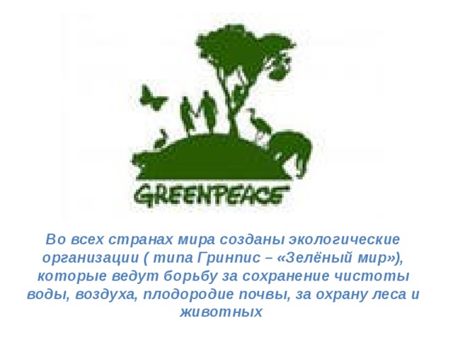Во всех странах мира созданы экологические организации ( типа Гринпис – «Зелёный мир»), которые ведут борьбу за сохранение чистоты воды, воздуха, плодородие почвы, за охрану леса и животных