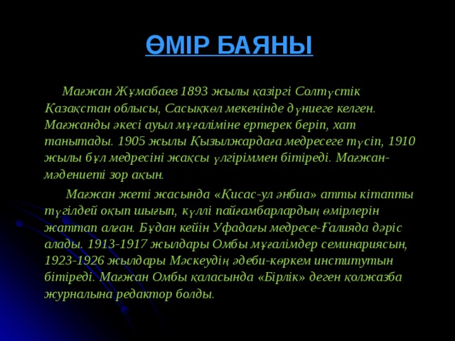 ӨМІР БАЯНЫ  Мағжан Жұмабаев 1893 жылы қазіргі Солтүстік Қазақстан облысы, Сасықкөл мекенінде дүниеге келген. Мағжанды әкесі ауыл мұғаліміне ертерек беріп, хат танытады. 1905 жылы Қызылжардаға медресеге түсіп, 1910 жылы бұл медресіні жақсы үлгіріммен бітіреді. Мағжан-мәдениеті зор ақын.  Мағжан жеті жасында « Қисас-ул әнбиа » атты кітапты түгілдей оқып шығып, күллі пайғамбарлардың өмірлерін жаттап алған. Бұдан кейін Уфадағы медресе-Ғалияда дәріс алады. 1913-1917 жылдары Омбы мұғалімдер семинариясын, 1923-1926 жылдары Мәскеудің әдеби-көркем институтын бітіреді. Мағжан Омбы қаласында « Бірлік » деген қолжазба журналына редактор болды.