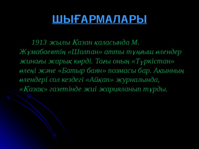 ШЫҒАРМАЛАРЫ  1913 жылы Қазан қаласында М. Жұмабаевтің « Шолпан » атты тұңғыш өлендер жинағы жарық көрді. Тағы оның « Түркістан » өлеңі және « Батыр баян » поэмасы бар. Ақынның өлендері сол кездегі « Айқап » журналында , « Қазақ » газетінде жиі жарияланып тұрды.