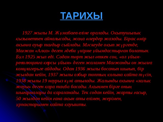 ТАРИХЫ  1927 жылы М. Жұмабаев еліне оралады. Оқытушылық қызыметпен айналысады, жаңа өлердер жазады. Бірақ өмір ақынға ауыр тағдыр сыйлады. Мәскеуде оқып жүргенде, Мағжан « Алқа » деген әдеби үиірме ұйымдастырған болатын. Бұл 1925 жыл еді. Содан төрт жыл өткен соң, « ол ұйым-революцияға қврсы ұйым » деген жаламен Мағжанды он жылға концлагерьге айдады. Одан 1936 жылы босанып шығып, бір жылдан кейін, 1937 жылы озбыр топтың қолына қайта түсіп, 1938 жылы 19 наурыз күні атылады. Жалынды ақынға « халық жауы » деген қара таңба басады. Ақынмен бірге оның шығармалары да қараланады. Тек содан кейін, жарты ғасыр, 50 жылдан кейін ғана ақын аты елімен, жерімен, ұрпақтарымен қайта қауышты.