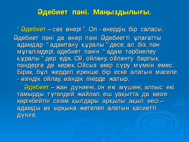 Әдебиет пәні. Маңыздылығы.  “ Әдебиет  – сөз өнері ”. Ол - өнердің бір саласы.  Әдебиет пәні де өнер пәні. Әдебиетті ұлағатты адамдар “ адамтану құралы ” десе, ал біз, пән мұғалімдері, әдебиет пәнін “ адам тәрбиелеу құралы ” дер едік. Ой, ойлану, ойланту барлық пәндерге де керек. Ойсыз өмір сүру мүмкін емес. Бірақ бұл жердегі ерекше бір еске алатын мәселе - өзіндік ойлау, өзіндік пікірде жатыр.  Әдебиет  – жан дүниені, он екі мүшені, алпыс екі тамырды түгелдей жайлап, еш уақытта да көзге көрінбейтін сезім қылдары арқылы ақыл иесі – адамды өз ырқына жетелеп алатын қасиетті дүние.