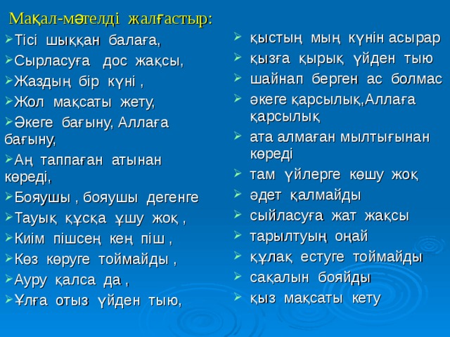 Әзіл сұрақтар: 1. Көл неден болады ? 2. Қарғыстың ең жаманы не ?  Адамның мүшелері қорқақ 1. Қолдың алтыны бола ма ? 2. Мың адамды кім жығады ?  және батыр бола ала ма ?  Адамның қандай мүшесі  Тауық түс көре ме ?  Адамның қандай мүшелері  тоймайды ?  бір – біріне тыным бермейді ?  Қар жана ма ?  Сөзді неден өткізуге болады ?  Баланың аппағы , жұмсағы  Кімнің көзі үлкен ?  Кімнің сөзі көп ?  Ана мен баланың қандай  бола ма ?  Шегірткеден қорыққан не  ұқсастығы бар ?  Адам неден семіреді ?  Оқты жонуға бола ма ?  екпейді ?