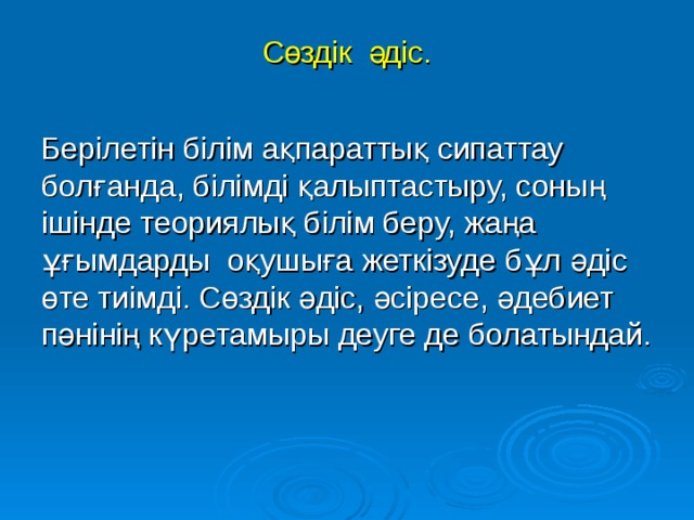 Сөздік  әдіс.  Берілетін білім ақпараттық сипаттау болғанда, білімді қалыптастыру, соның ішінде теориялық білім беру, жаңа ұғымдарды оқушыға жеткізуде бұл әдіс өте тиімді. Сөздік әдіс, әсіресе, әдебиет пәнінің күретамыры деуге де болатындай.