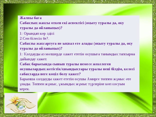 Жалпы баға Сабақтың жақсы өткен екі аспектісі (оқыту туралы да, оқу туралы да ойланыңыз)? 1: Орындап көр әдісі 2:Сен білесің бе?. Сабақты жақсартуға не ықпал ете алады (оқыту туралы да, оқу туралы да ойланыңыз)? 1: Қолдауды аз мөлшерде қажет ететін оқушыға танымдық тапсырма дайындау қажет. Сабақ барысында сынып туралы немесе жекелеген оқушылардың жетістік/қиындықтары туралы нені білдім, келесі сабақтарда неге көңіл бөлу қажет? Барынша қолдауды қажет ететін оқушы Амирге топпен жұмыс өте ұнады. Топпен жұмыс, ұжымдық жұмыс түрлеріне көп қосуым керек.