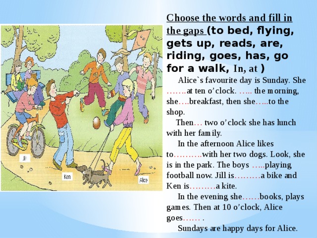 Choose the words and fill in the gaps (to bed, flying, gets up, reads, are, riding, goes, has, go for a walk, In, at )  Alice`s favourite day is Sunday. She ……. at ten o’clock. ….. the morning, she …. breakfast, then she ….. to the shop.  Then … two o’clock she has lunch with her family.  In the afternoon Alice likes to ………. with her two dogs. Look, she is in the park. The boys ….. playing football now. Jill is ……… a bike and Ken is ……… a kite.  In the evening she …… books, plays games. Then at 10 o’clock, Alice goes …… .  Sundays are happy days for Alice.