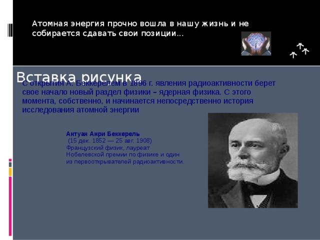 Атомная энергия прочно вошла в нашу жизнь и не собирается сдавать свои позиции... С открытия А. Беккерелем в 1896 г. явления  радиоактивности берет свое начало новый раздел физики – ядерная физика. С этого момента, собственно, и начинается непосредственно история исследования атомной энергии Антуан Анри Беккерель  (15 дек. 1852 — 25 авг. 1908) Французский физик, лауреат Нобелевской премии по физике и один из первооткрывателей радиоактивности.