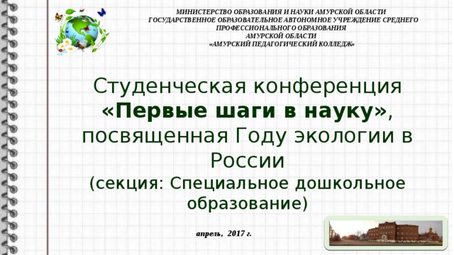 МИНИСТЕРСТВО ОБРАЗОВАНИЯ И НАУКИ АМУРСКОЙ ОБЛАСТИ  ГОСУДАРСТВЕННОЕ ОБРАЗОВАТЕЛЬНОЕ АВТОНОМНОЕ УЧРЕЖДЕНИЕ СРЕДНЕГО ПРОФЕССИОНАЛЬНОГО ОБРАЗОВАНИЯ  АМУРСКОЙ ОБЛАСТИ  «АМУРСКИЙ ПЕДАГОГИЧЕСКИЙ КОЛЛЕДЖ» Студенческая конференция  «Первые шаги в науку» , посвященная Году экологии в России (секция: Специальное дошкольное образование)  апрель, 2017 г.