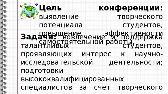 Цель конференции: выявление творческого потенциала студентов, повышение эффективности самостоятельной работы. Задачи: вовлечение и поддержка талантливых студентов, проявляющих интерес к научно-исследовательской деятельности; подготовки высококвалифицированных специалистов за счет творческого подхода к освоению студентами дополнительного учебного материала, выходящего за рамки учебных программ.