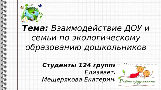 Тема: Взаимодействие ДОУ и семьи по экологическому образованию дошкольников  Студенты 124 группы: Николаева Елизавета Викторовна Мещерякова Екатерина Вадимовна