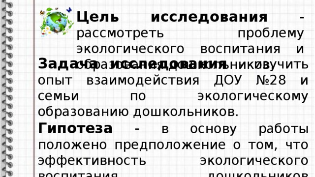 Цель исследования - рассмотреть проблему экологического воспитания и образования дошкольников. Задача исследования - изучить опыт взаимодействия ДОУ №28 и семьи по экологическому образованию дошкольников. Гипотеза - в основу работы положено предположение о том, что эффективность экологического воспитания дошкольников достигается при взаимодействии семьи и ДОУ.