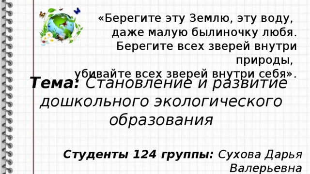 «Берегите эту Землю, эту воду, даже малую былиночку любя.  Берегите всех зверей внутри природы, убивайте всех зверей внутри себя». Тема: Становление и развитие дошкольного экологического образования  Студенты 124 группы: Сухова Дарья Валерьевна Белик Елизавета Валерьевна