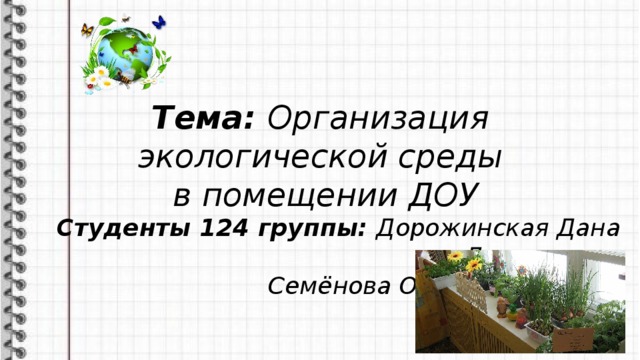 Тема: Организация экологической среды в помещении ДОУ Студенты 124 группы: Дорожинская Дана Дмитриевна Семёнова Ольга Андреевна