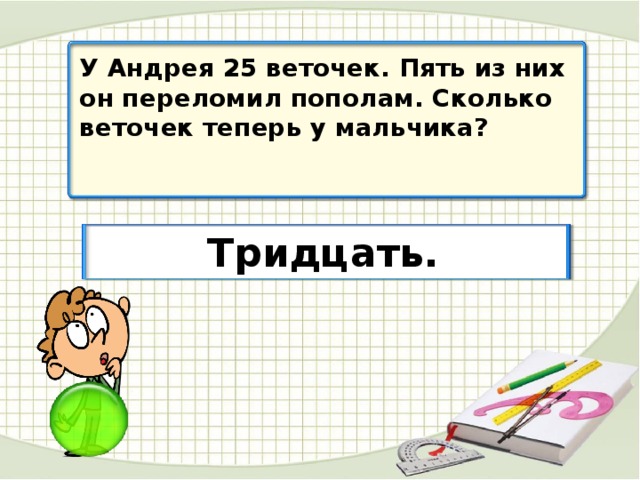 У Андрея 25 веточек. Пять из них он переломил пополам. Сколько веточек теперь у мальчика? Тридцать.