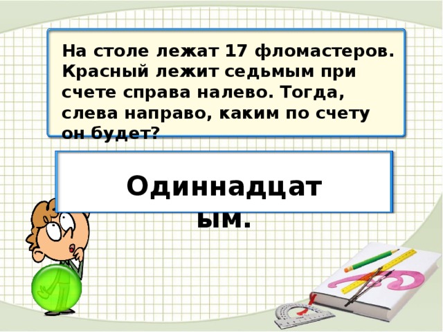 На столе лежат 17 фломастеров. Красный лежит седьмым при счете справа налево. Тогда, слева направо, каким по счету он будет? Одиннадцатым.