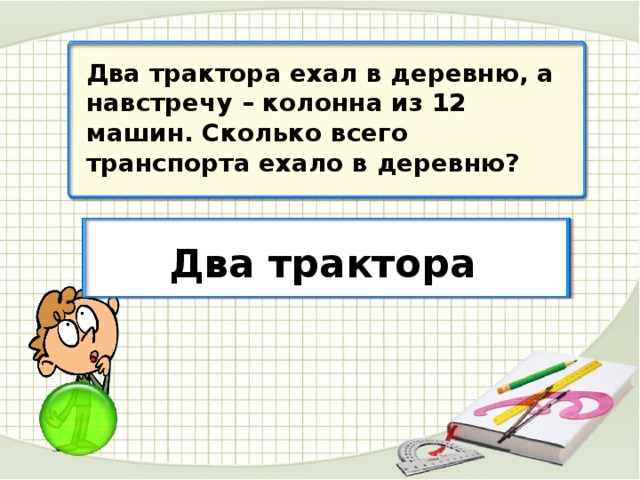 Два трактора ехал в деревню, а навстречу – колонна из 12 машин. Сколько всего транспорта ехало в деревню? Два трактора