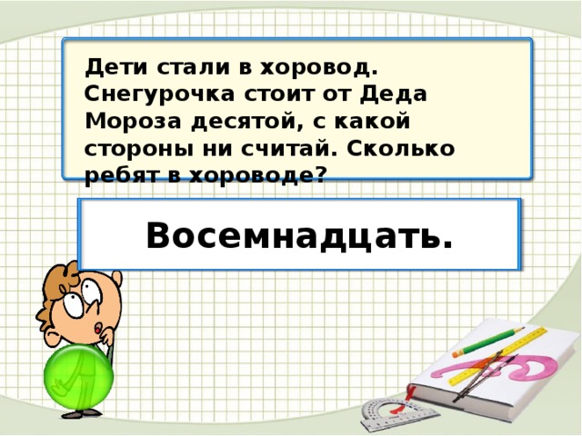 Дети стали в хоровод. Снегурочка стоит от Деда Мороза десятой, с какой стороны ни считай. Сколько ребят в хороводе? Восемнадцать.