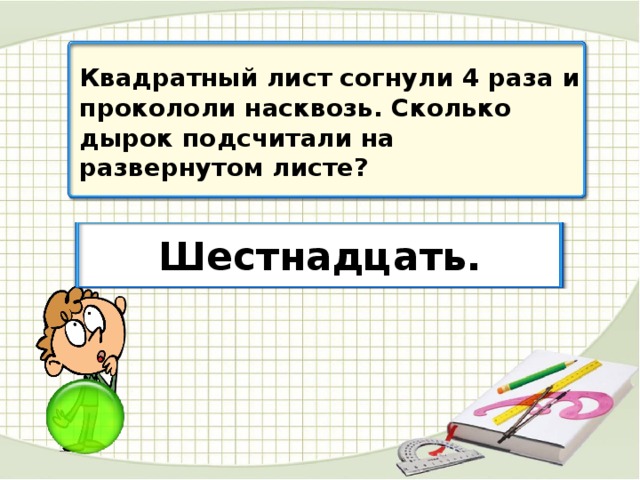 Квадратный лист согнули 4 раза и прокололи насквозь. Сколько дырок подсчитали на развернутом листе? Шестнадцать.