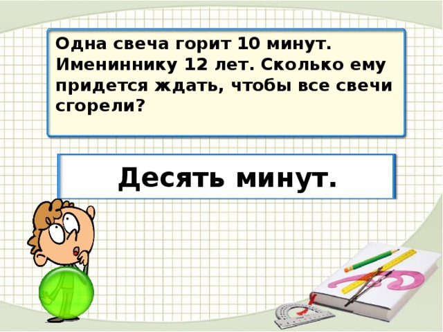 Одна свеча горит 10 минут. Имениннику 12 лет. Сколько ему придется ждать, чтобы все свечи сгорели? Десять минут.