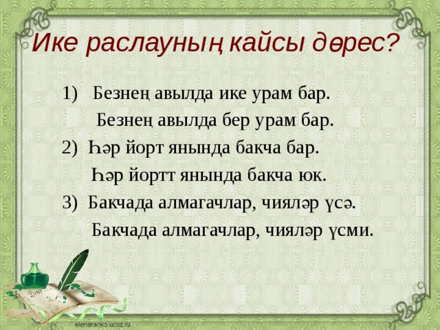 Ике раслауның кайсы дөрес?  1) Безнең авылда ике урам бар.  Безнең авылда бер урам бар. 2) Һәр йорт янында бакча бар.  Һәр йортт янында бакча юк. 3) Бакчада алмагачлар, чияләр үсә.  Бакчада алмагачлар, чияләр үсми.