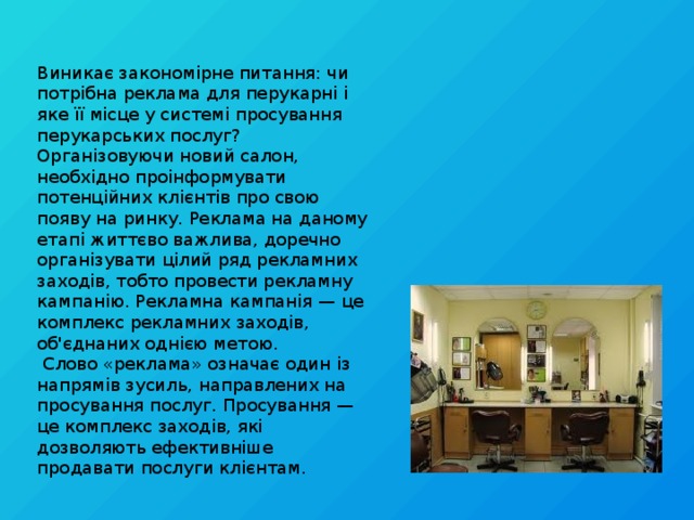 Виникає закономірне питання: чи потрібна реклама для перукарні і яке її місце у системі просування перукарських послуг? Організовуючи новий салон, необхідно проінформувати потенційних клієнтів про свою появу на ринку. Реклама на даному етапі життєво важлива, доречно організувати цілий ряд рекламних заходів, тобто провести рекламну кампанію. Рекламна кампанія — це комплекс рекламних заходів, об'єднаних однією метою.  Слово «реклама» означає один із напрямів зусиль, направлених на просування послуг. Просування — це комплекс заходів, які дозволяють ефективніше продавати послуги клієнтам.