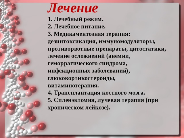 Лечение   1. Лечебный режим. 2. Лечебное питание. 3. Медикаментозная терапия: дезинтоксикация, иммуномодуляторы, противорвотные препараты, цитостатики, лечение осложнений (анемии, геморрагического синдрома, инфекционных заболеваний), глюкокортикостероиды, витаминотерапия. 4. Трансплантация костного мозга. 5. Спленэктомия, лучевая терапия (при хроническом лейкозе).  