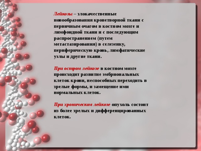 Лейкозы – злокачественные новообразования кроветворной ткани с первичным очагом в костном мозге и лимфоидной ткани и с последующим распространением (путем метастазирования) в селезенку, периферическую кровь, лимфатические узлы и другие ткани.  При остром лейкозе   в костном мозге происходит развитие эмбриональных клеток крови, неспособных переходить в зрелые формы, и замещение ими нормальных клеток.  При хроническом лейкозе   опухоль состоит из более зрелых и дифференцированных клеток.