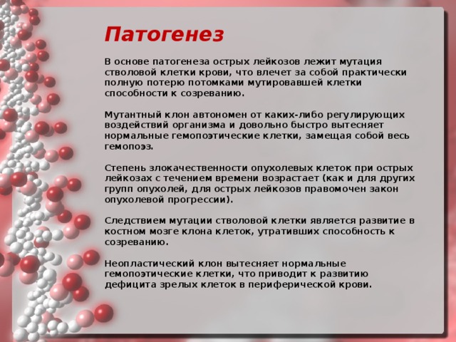 Патогенез   В основе патогенеза острых лейкозов лежит мутация стволовой клетки крови, что влечет за собой практически полную потерю потомками мутировавшей клетки способности к созреванию.   Мутантный клон автономен от каких-либо регулирующих воздействий организма и довольно быстро вытесняет нормальные гемопоэтические клетки, замещая собой весь гемопоэз.   Степень злокачественности опухолевых клеток при острых лейкозах с течением времени возрастает (как и для других групп опухолей, для острых лейкозов правомочен закон опухолевой прогрессии).   Следствием мутации стволовой клетки является развитие в костном мозге клона клеток, утративших способность к созреванию.   Неопластический клон вытесняет нормальные гемопоэтические клетки, что приводит к развитию дефицита зрелых клеток в периферической крови.