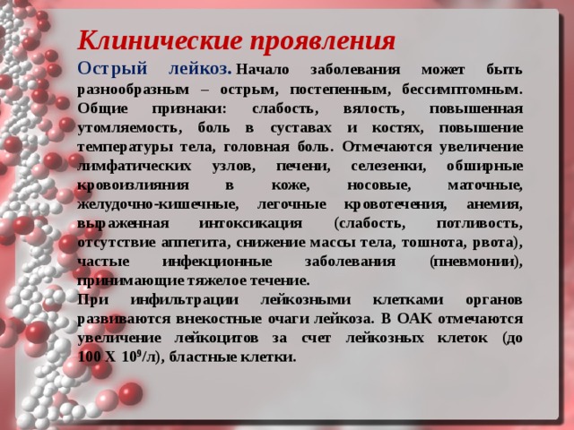 Клинические проявления   Острый лейкоз.   Начало заболевания может быть разнообразным – острым, постепенным, бессимптомным. Общие признаки: слабость, вялость, повышенная утомляемость, боль в суставах и костях, повышение температуры тела, головная боль. Отмечаются увеличение лимфатических узлов, печени, селезенки, обширные кровоизлияния в коже, носовые, маточные, желудочно‑кишечные, легочные кровотечения, анемия, выраженная интоксикация (слабость, потливость, отсутствие аппетита, снижение массы тела, тошнота, рвота), частые инфекционные заболевания (пневмонии), принимающие тяжелое течение. При инфильтрации лейкозными клетками органов развиваются внекостные очаги лейкоза. В ОАК отмечаются увеличение лейкоцитов за счет лейкозных клеток (до 100 X 10 9 /л), бластные клетки.