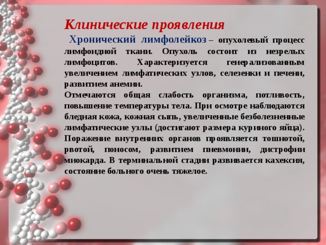 Клинические проявления  Хронический лимфолейкоз   – опухолевый процесс лимфоидной ткани. Опухоль состоит из незрелых лимфоцитов. Характеризуется генерализованным увеличением лимфатических узлов, селезенки и печени, развитием анемии. Отмечаются общая слабость организма, потливость, повышение температуры тела. При осмотре наблюдаются бледная кожа, кожная сыпь, увеличенные безболезненные лимфатические узлы (достигают размера куриного яйца). Поражение внутренних органов проявляется тошнотой, рвотой, поносом, развитием пневмонии, дистрофии миокарда. В терминальной стадии развивается кахексия, состояние больного очень тяжелое.