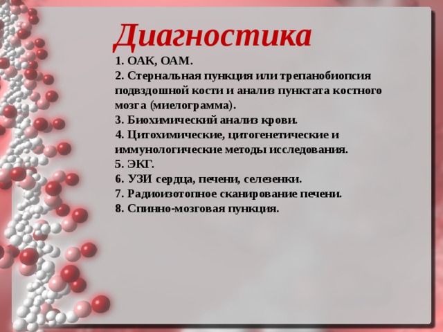 Диагностика   1. ОАК, ОАМ. 2. Стернальная пункция или трепанобиопсия подвздошной кости и анализ пунктата костного мозга (миелограмма). 3. Биохимический анализ крови. 4. Цитохимические, цитогенетические и иммунологические методы исследования. 5. ЭКГ. 6. УЗИ сердца, печени, селезенки. 7. Радиоизотопное сканирование печени. 8. Спинно‑мозговая пункция.