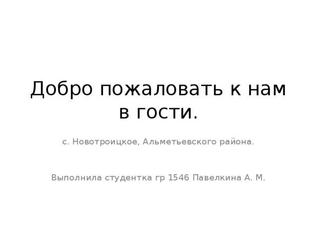 Добро пожаловать к нам в гости. с. Новотроицкое, Альметьевского района. Выполнила студентка гр 1546 Павелкина А. М.