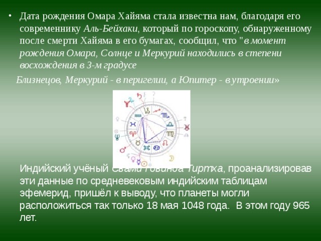 Дата рождения Омара Хайяма стала известна нам, благодаря его современнику  Аль-Бейхаки , который по гороскопу, обнаруженному после смерти Хайяма в его бумагах, сообщил, что 