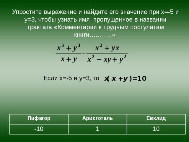 Упростите выражение и найдите его значение при х=-5 и у=3, чтобы узнать имя пропущенное в названии трактата «Комментарии к трудным постулатам книги………..» Если х=-5 и у=3, то Пифагор - 10 Аристотель 1 Евклид 1 0