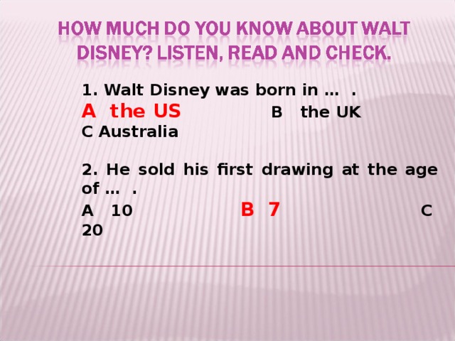 1. Walt Disney was born in … .  A the US    B the UK  C Australia  2. He sold his first drawing at the age of … . A 10   B 7   C 20