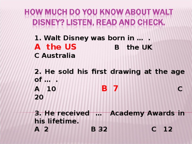 1. Walt Disney was born in … .  A the US    B the UK  C Australia  2. He sold his first drawing at the age of … . A 10   B 7   C 20  3. He received …  Academy Awards in his lifetime. A 2    B 32     C 12