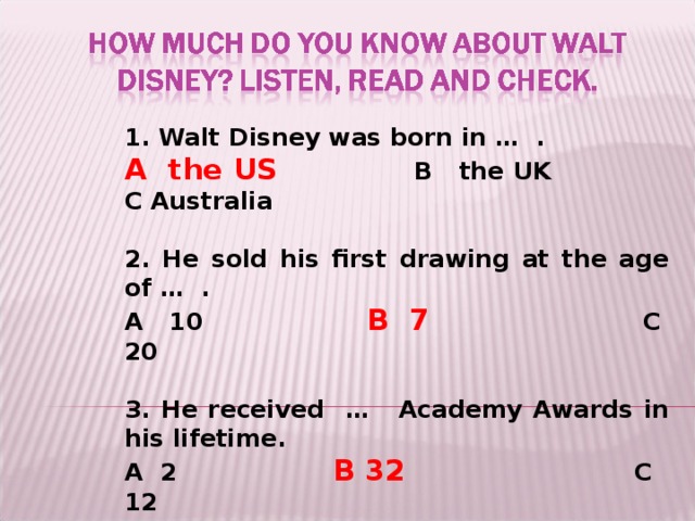1. Walt Disney was born in … .  A the US    B the UK  C Australia  2. He sold his first drawing at the age of … . A 10   B 7   C 20  3. He received …  Academy Awards in his lifetime. A 2    B 32   C 12 4. He made … films while he was alive. A 91     B 41     C 81