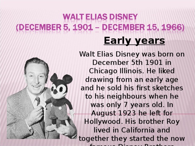 Early years Walt Elias Disney was born on December 5th 1901 in Chicago Illinois. He liked drawing from an early age and he sold his first sketches to his neighbours when he was only 7 years old. In August 1923 he left for Hollywood. His brother Roy lived in California and together they started the now famous Disney Brothers studio in their uncle's garage.