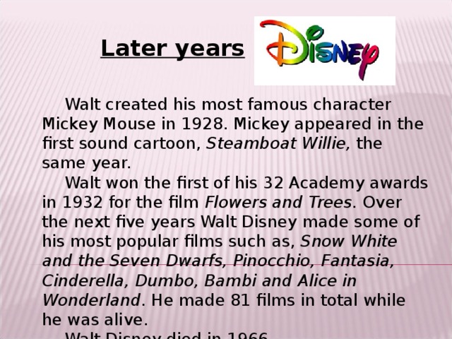 Later years Walt created his most famous character Mickey Mouse in 1928. Mickey appeared in the first sound cartoon, Steamboat Willie, the same year. Walt won the first of his 32 Academy awards in 1932 for the film Flowers and Trees. Over the next five years Walt Disney made some of his most popular films such as, Snow White and the Seven Dwarfs, Pinocchio, Fantasia, Cinderella, Dumbo, Bambi and Alice in Wonderland . He made 81 films in total while he was alive. Walt Disney died in 1966.