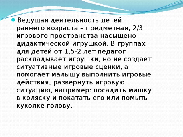 Ведущая деятельность детей раннего возраста – предметная, 2/3 игрового пространства насыщено дидактической игрушкой. В группах для детей от 1,5-2 лет педагог раскладывает игрушки, но не создает ситуативные игровые сценки, а помогает малышу выполнить игровые действия, развернуть игровую ситуацию, на­пример: посадить мишку в коляску и покатать его или помыть ку­колке голову.