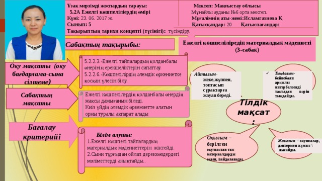 Ұзақ мерзімді жоспардың тарауы: Мектеп: Маңғыстау облысы  5.2А Ежелгі көшпеліліердің өмірі Мұнайлы ауданы №6 орта мектеп. Күні: 23. 06. 2017 ж. Мұғалімнің аты-жөні:Исламгазиева Қ Сынып: 5   Қатысқандар: 20 Қатыспағандар: Тақырыптың тарихи концепті (түсінігі): түсіндіру.  Ежелгі көшпеліліредің материалдық мәдениеті (3-сабақ)  Сабақтың тақырыбы: 5.2.2.3.-Ежелгі тайпалардың қолданбалы өнерінің ерекшеліктерін сипаттау. 5.2.2.6.-Көшпелілірдің әлемдік өркениетке қосқан үлесін білу. Оқу мақсаты (оқу бағдарлама-сына сілтеме ) Тыңдалым- бейнебаян арқылы интербелсенді тақтадан көріп тыңдайды. Айтылым- жеке,жұппен, топтасып сұрақтарға жауап береді. Ежелгі көшпелілердің қолданбалы өнердің жақсы дамығанын біледі. Киіз үйдің әлемдік өркениетте алатын орны туралы ақпарат алады  Сабақтың мақсаты Тілдік мақсат: Бағалау критерийі  Білім алушы: 1.Ежелгі көшпелі тайпалардың материалдық мәдениеттерін жіктейді. 2.Сыни тұрғыдан ойлап дереккөздердегі мәліметтерді анықтайды.. Оқылым – берілген оқулықтан тыс материалдарды оқып, пайдаланады. Жазылым – оқушылар, дәптермен жұмыс \  жасайды.