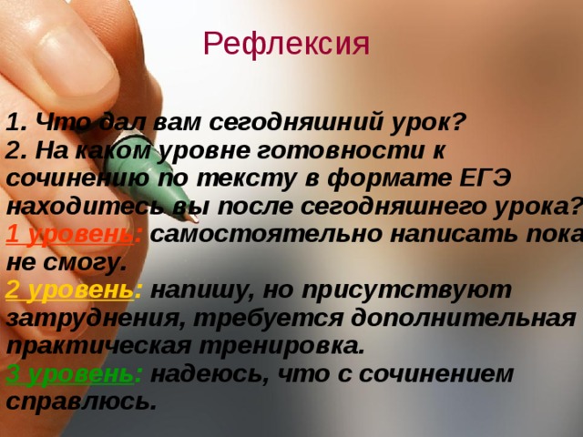 Рефлексия 1. Что дал вам сегодняшний урок? 2. На каком уровне готовности к сочинению по тексту в формате ЕГЭ находитесь вы после сегодняшнего урока? 1 уровень : самостоятельно написать пока не смогу. 2 уровень : напишу, но присутствуют затруднения, требуется дополнительная практическая тренировка. 3 уровень : надеюсь, что с сочинением справлюсь.