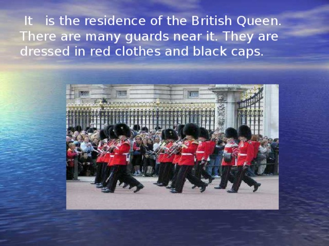 It is the residence of the British Queen. There are many guards near it. They are dressed in red clothes and black caps.