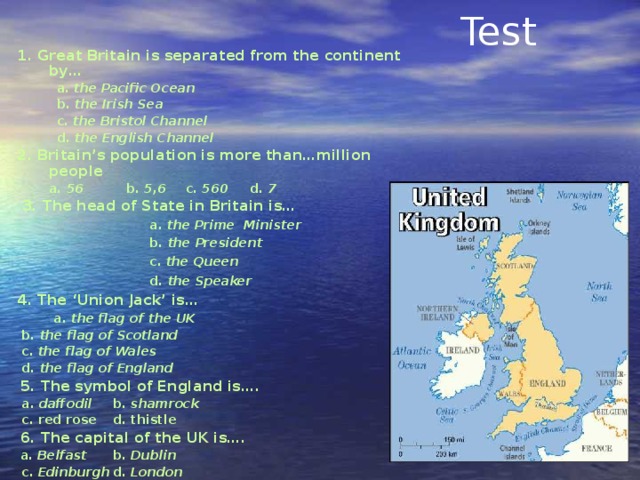 Test 1. Great Britain is separated from the continent by…  a. the Pacific Ocean  b. the Irish Sea  c. the Bristol Channel  d. the English Channel 2. Britain’s population is more than…million people  a. 56  b. 5,6  c. 560  d. 7   3. The head of State in Britain is…  a. the Prime Minister  b. the President  c. the Queen  d. the Speaker  4. The ‘Union Jack’ is…  a. the flag of the UK  b. the flag of Scotland  c. the flag of Wales  d. the flag of England   5. The symbol of England is….  a. daffodil  b. shamrock  c. red rose  d. thistle   6. The capital of the UK is….  a. Belfast  b. Dublin  c. Edinburgh  d. London   7. How many countries are there in the UK?  a. 2  b. 3 c. 1 d. 4