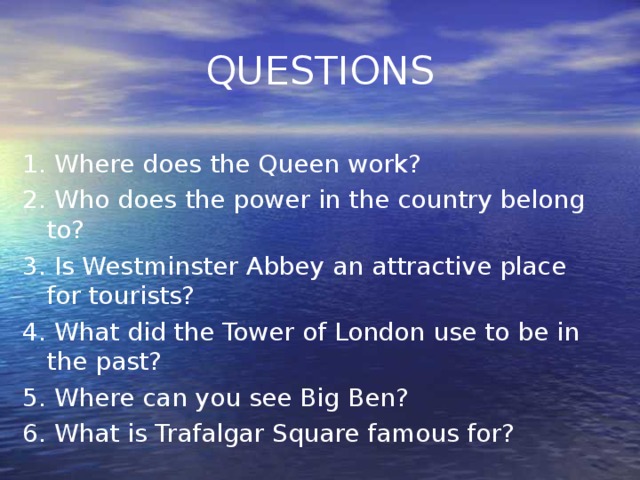 QUESTIONS 1. Where does the Queen work? 2. Who does the power in the country belong to? 3. Is Westminster Abbey an attractive place for tourists? 4. What did the Tower of London use to be in the past? 5. Where can you see Big Ben? 6. What is Trafalgar Square famous for?