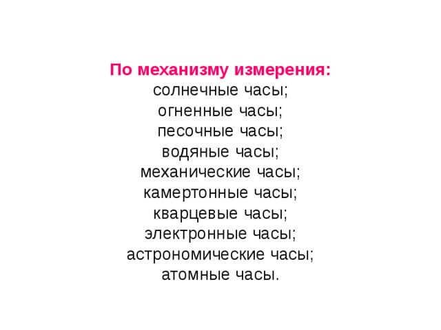 По механизму измерения: солнечные часы; огненные часы; песочные часы; водяные часы; механические часы; камертонные часы; кварцевые часы; электронные часы; астрономические часы; атомные часы.