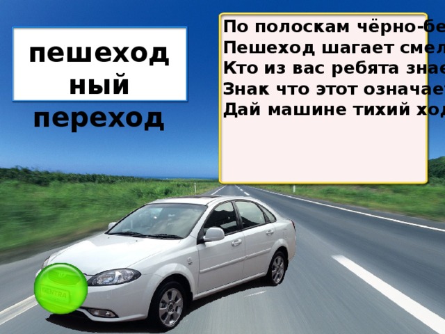 По полоскам чёрно-белым Пешеход шагает смело. Кто из вас ребята знает – Знак что этот означает? Дай машине тихий ход пешеходный переход